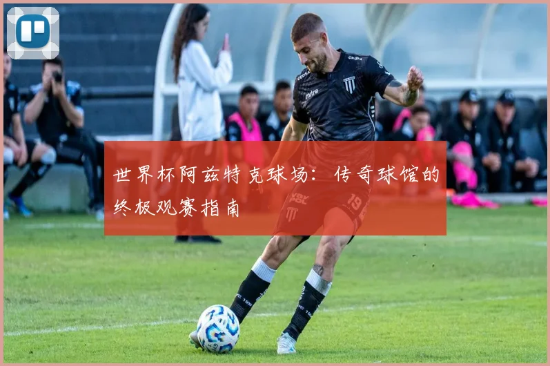 世界杯阿兹特克球场：传奇球馆的终极观赛指南