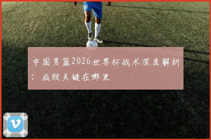 中国男篮2026世界杯战术深度解析：成败关键在哪里