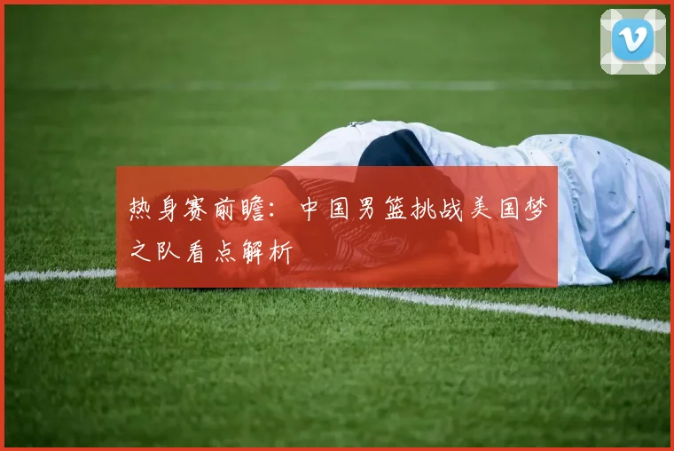 热身赛前瞻：中国男篮挑战美国梦之队看点解析