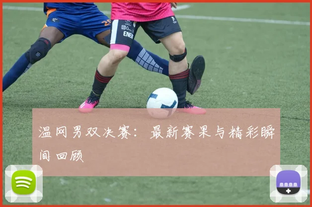 温网男双决赛：最新赛果与精彩瞬间回顾