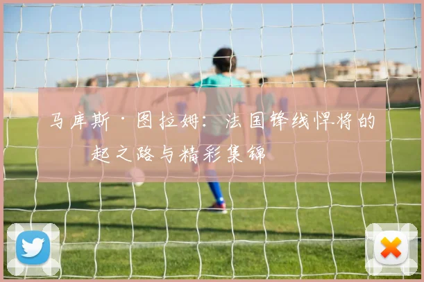马库斯·图拉姆：法国锋线悍将的崛起之路与精彩集锦