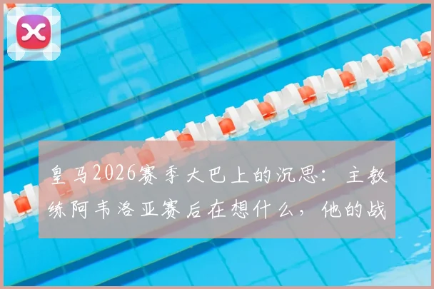 皇马2026赛季大巴上的沉思：主教练阿韦洛亚赛后在想什么，他的战术复盘与未来规划