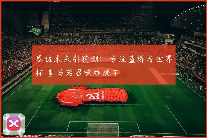 恩佐未来引猜测:专注蓝桥与世界杯 皇马若召唤难说不