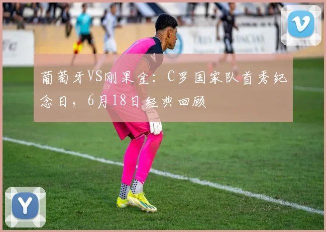 葡萄牙VS刚果金:C罗国家队首秀纪念日,6月18日经典回顾