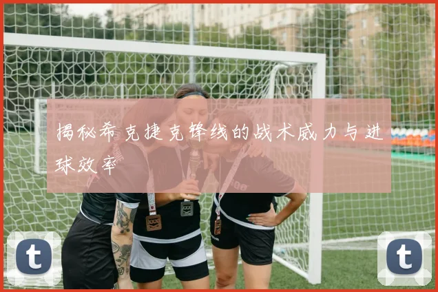 揭秘希克捷克锋线的战术威力与进球效率