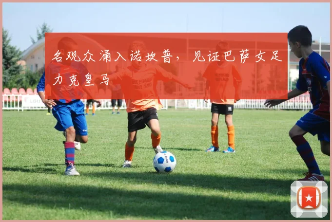 名观众涌入诺坎普，见证巴萨女足力克皇马