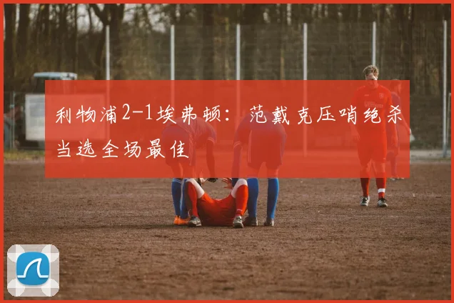 利物浦2-1埃弗顿：范戴克压哨绝杀当选全场最佳