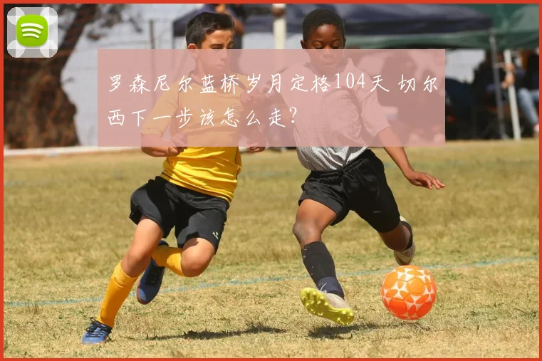 罗森尼尔蓝桥岁月定格104天 切尔西下一步该怎么走?