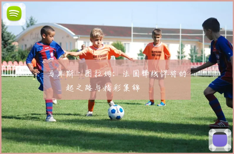 马库斯·图拉姆:法国锋线悍将的崛起之路与精彩集锦