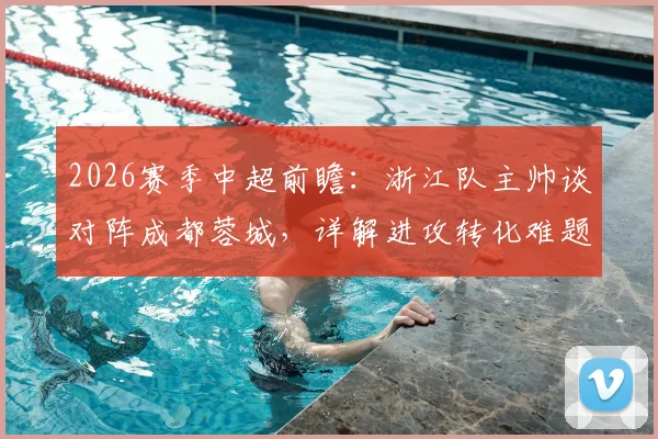 2026赛季中超前瞻：浙江队主帅谈对阵成都蓉城，详解进攻转化难题与球队备战策略