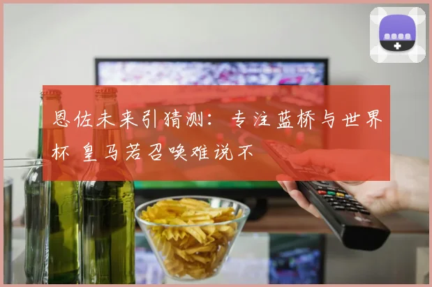 恩佐未来引猜测：专注蓝桥与世界杯 皇马若召唤难说不